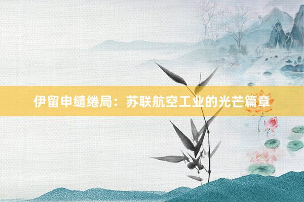 伊留申缱绻局：苏联航空工业的光芒篇章