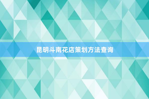 昆明斗南花店策划方法查询